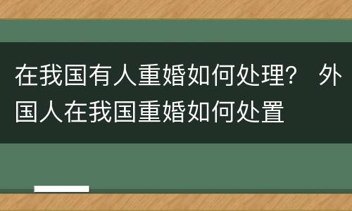 在我国有人重婚如何处理？ 外国人在我国重婚如何处置