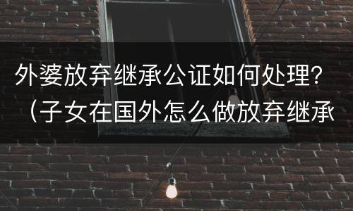 外婆放弃继承公证如何处理？（子女在国外怎么做放弃继承公证）