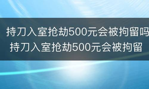 持刀入室抢劫500元会被拘留吗 持刀入室抢劫500元会被拘留吗知乎