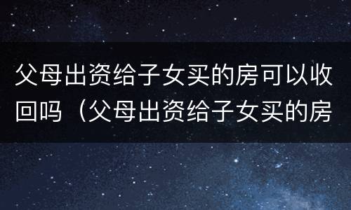 父母出资给子女买的房可以收回吗（父母出资给子女买的房可以收回吗要交税吗）