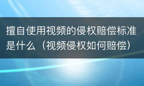 擅自使用视频的侵权赔偿标准是什么（视频侵权如何赔偿）