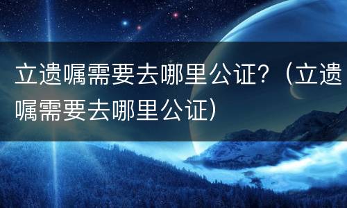 立遗嘱需要去哪里公证?（立遗嘱需要去哪里公证）