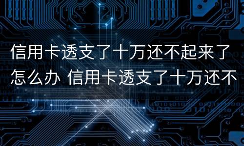 信用卡透支了十万还不起来了怎么办 信用卡透支了十万还不起来了怎么办理