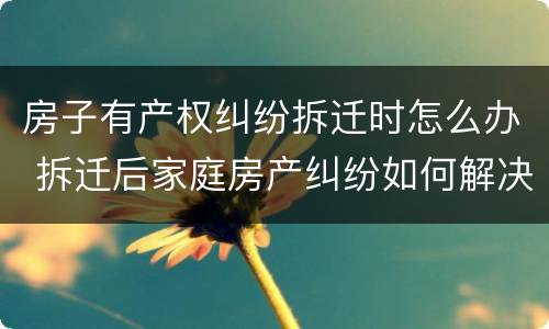 房子有产权纠纷拆迁时怎么办 拆迁后家庭房产纠纷如何解决