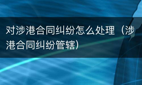 对涉港合同纠纷怎么处理（涉港合同纠纷管辖）
