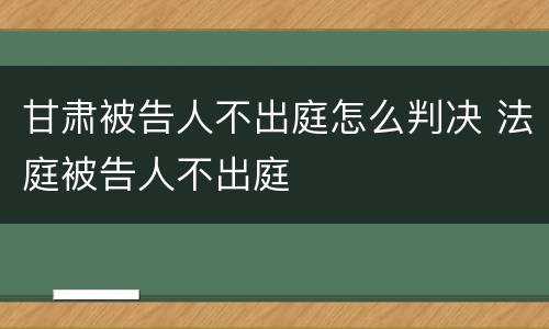 甘肃被告人不出庭怎么判决 法庭被告人不出庭