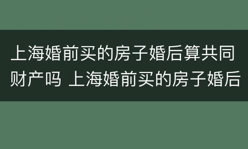 上海婚前买的房子婚后算共同财产吗 上海婚前买的房子婚后算共同财产吗知乎