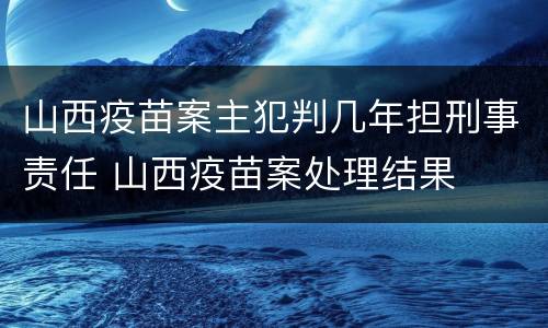 山西疫苗案主犯判几年担刑事责任 山西疫苗案处理结果