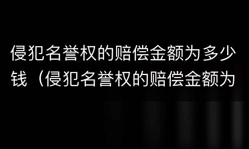侵犯名誉权的赔偿金额为多少钱（侵犯名誉权的赔偿金额为多少钱呢）