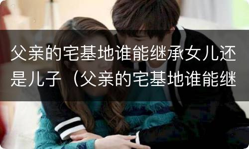 父亲的宅基地谁能继承女儿还是儿子（父亲的宅基地谁能继承女儿还是儿子的房产）