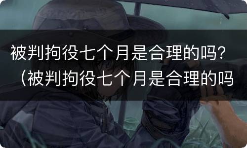 被判拘役七个月是合理的吗？（被判拘役七个月是合理的吗知乎）