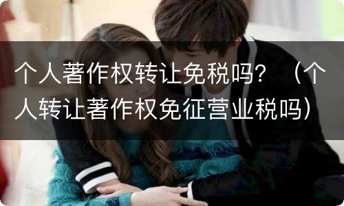 个人著作权转让免税吗？（个人转让著作权免征营业税吗）