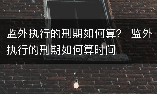 监外执行的刑期如何算？ 监外执行的刑期如何算时间