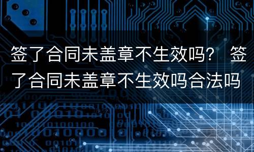 签了合同未盖章不生效吗？ 签了合同未盖章不生效吗合法吗