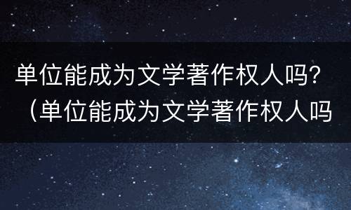 单位能成为文学著作权人吗？（单位能成为文学著作权人吗知乎）