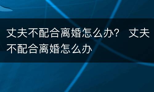 丈夫不配合离婚怎么办？ 丈夫不配合离婚怎么办