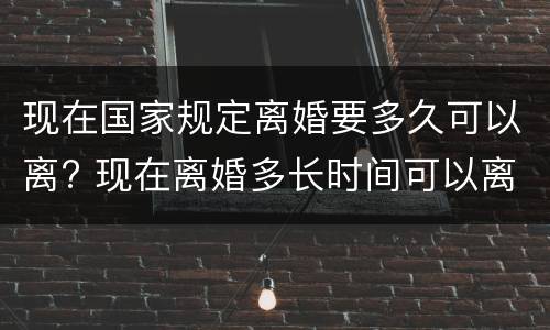 现在国家规定离婚要多久可以离? 现在离婚多长时间可以离