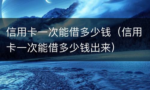 信用卡一次能借多少钱（信用卡一次能借多少钱出来）