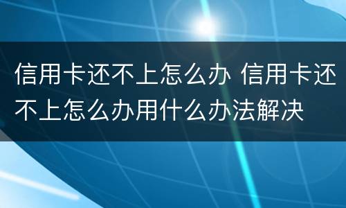 信用卡还不上怎么办 信用卡还不上怎么办用什么办法解决