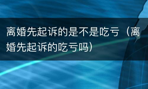 离婚先起诉的是不是吃亏（离婚先起诉的吃亏吗）