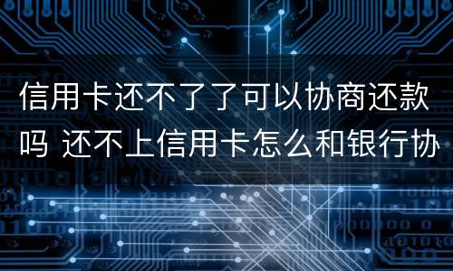 信用卡还不了了可以协商还款吗 还不上信用卡怎么和银行协商
