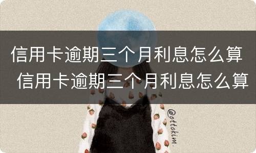 信用卡逾期三个月利息怎么算 信用卡逾期三个月利息怎么算出来的