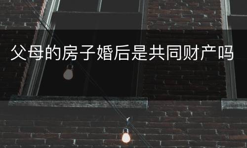 父母的房子婚后是共同财产吗