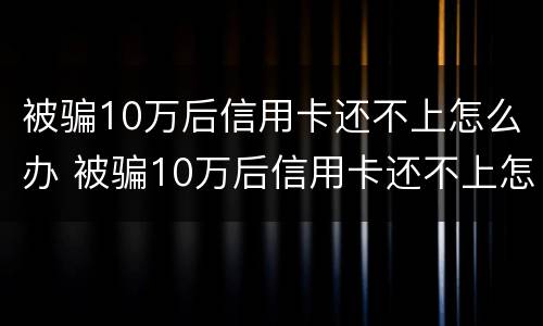 被骗10万后信用卡还不上怎么办 被骗10万后信用卡还不上怎么办呢