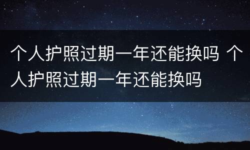 个人护照过期一年还能换吗 个人护照过期一年还能换吗