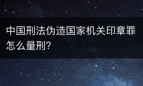 中国刑法伪造国家机关印章罪怎么量刑?