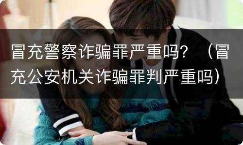 冒充警察诈骗罪严重吗？（冒充公安机关诈骗罪判严重吗）