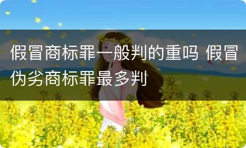 假冒商标罪一般判的重吗 假冒伪劣商标罪最多判