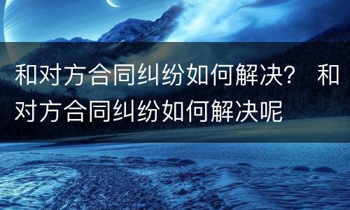 和对方合同纠纷如何解决？ 和对方合同纠纷如何解决呢