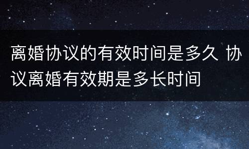 离婚协议的有效时间是多久 协议离婚有效期是多长时间