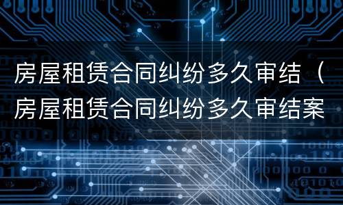 房屋租赁合同纠纷多久审结（房屋租赁合同纠纷多久审结案）