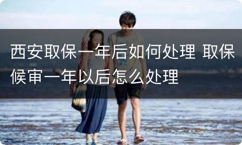 西安取保一年后如何处理 取保候审一年以后怎么处理