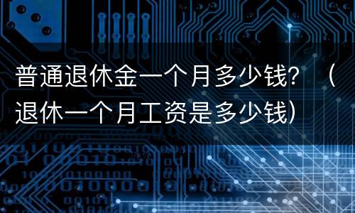 普通退休金一个月多少钱？（退休一个月工资是多少钱）
