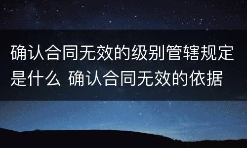 确认合同无效的级别管辖规定是什么 确认合同无效的依据