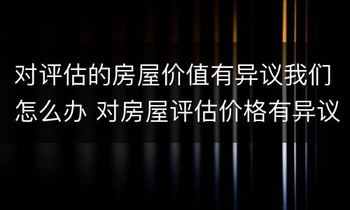 对评估的房屋价值有异议我们怎么办 对房屋评估价格有异议