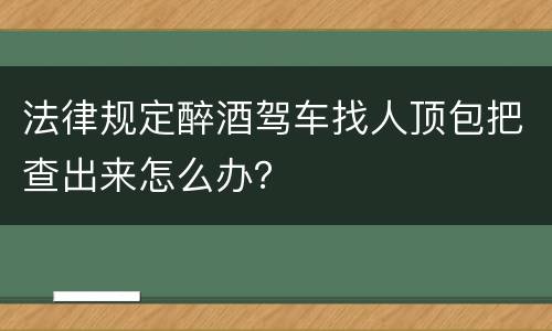 法律规定醉酒驾车找人顶包把查出来怎么办？