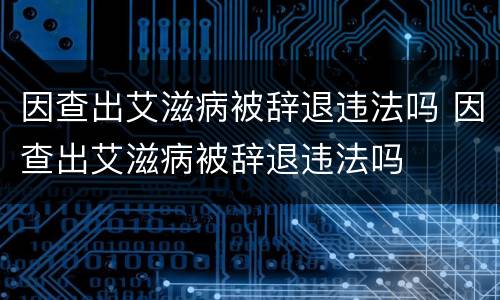 因查出艾滋病被辞退违法吗 因查出艾滋病被辞退违法吗