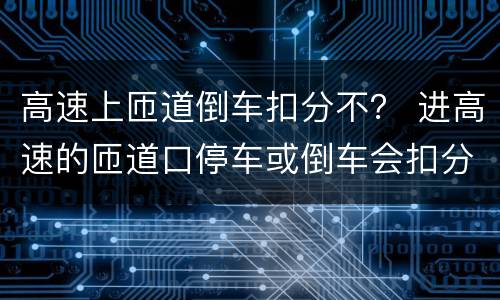 高速上匝道倒车扣分不？ 进高速的匝道口停车或倒车会扣分吗