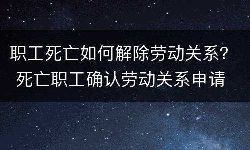 职工死亡如何解除劳动关系？ 死亡职工确认劳动关系申请