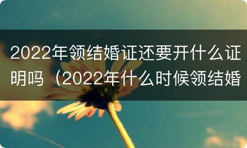 2022年领结婚证还要开什么证明吗（2022年什么时候领结婚证比较有意义）