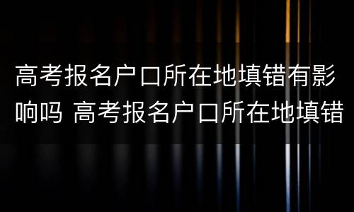 高考报名户口所在地填错有影响吗 高考报名户口所在地填错有影响吗