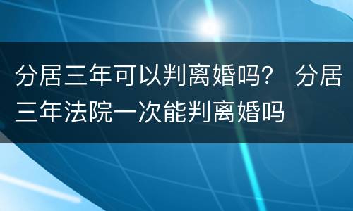 分居三年可以判离婚吗？ 分居三年法院一次能判离婚吗