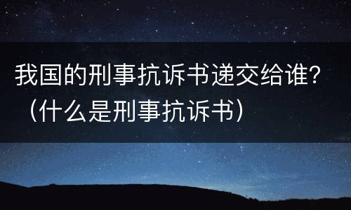 我国的刑事抗诉书递交给谁？（什么是刑事抗诉书）
