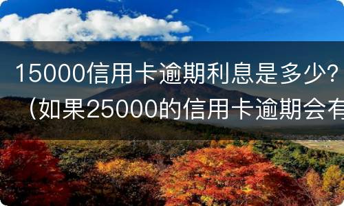 15000信用卡逾期利息是多少？（如果25000的信用卡逾期会有多少费用）