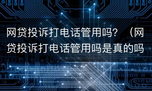 网贷投诉打电话管用吗？（网贷投诉打电话管用吗是真的吗）