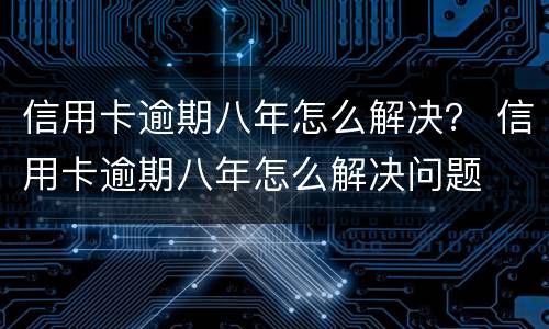 信用卡逾期八年怎么解决？ 信用卡逾期八年怎么解决问题